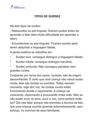TIPOS DE SURDEZ
Há dois tipos de surdos:
- Natissurdos ou pré-linguais: ficaram surdos antes de
aprender a falar (tem muita dificuldade em aprender a
falar);
- Ensurdecidos ou pós-linguais: Ficaram surdos após
terem adquirido a linguagem falada.
A perda auditiva se classifica em:
" Surdez leve: consegue distinguir a linguagem falada;
" Surdez média: consegue distinguir barulhos;
" Surdez profunda: Não consegue perceber nem
grandes ruídos.
Cinqüenta por cento dos casos, contudo, são de origem
desconhecida. É certo que uma criança não nasce surda-
muda, elas são surdas ou ouvintes. Todas nascem
chorando, logo têm voz. As cordas vocais estão
funcionando desde o nascimento. A criança vai
crescendo, observando e procurando imitar tudo. Mas se
não puder ouvir os sons, ouvir a voz, como poderá imitá-
los? Daí não falar, porque não exercitou a técnica da fala
que uma criança ouvinte aprende automaticamente, sem
esforço, no convívio de seus familiares.
 