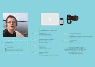 070-970 27 86
Kontakta mig
anders_boer@hotmail.com
linkedin.com/in/andersboer
http://instagram.com/andersboerdesign
Arbetslivserfarenheter
2014
2013
2015
2016
Medborgarskolan Lidköping
Kursledare (Timanställd)
Kursledare i Indesign
Manpower AB
Kundtjänstmedarbetare
Kundtjänstmedarbetare åt Telenor
Prospector
Kommunikatör
Telefonkommunikatör, värvare
Rörstrand Museum
Praktik
Marknadsföring, guide, produktion av trycksaker
2011
2012
AW-Fotoateljé
Praktik
Fotoassistent, retuchering
Lidköpings Folkets Hus
Praktik
Marknadsföring, produktion av trycksaker samt medverka
på olika sÄtt i konstprojekt
Övriga anställningar
Bredbandsadministratör på TeliaSonera AB
Videoredigerare på Carlskoga Television
Fotograf på Telematch AB
Guide På Rörstrand museum
 