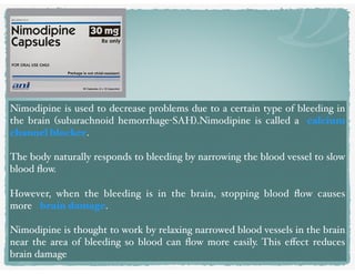 Nimodipine is used to decrease problems due to a certain type of bleeding in
the brain (subarachnoid hemorrhage-SAH).Nimodipine is called a calcium
channel blocker.
The body naturally responds to bleeding by narrowing the blood vessel to slow
blood ﬂow.
However, when the bleeding is in the brain, stopping blood ﬂow causes
more brain damage.
Nimodipine is thought to work by relaxing narrowed blood vessels in the brain
near the area of bleeding so blood can ﬂow more easily. This eﬀect reduces
brain damage
 