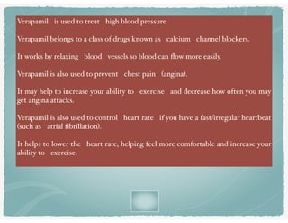 v
Verapamil is used to treat high blood pressure
Verapamil belongs to a class of drugs known as calcium channel blockers.
It works by relaxing blood vessels so blood can ﬂow more easily.
Verapamil is also used to prevent chest pain (angina).
It may help to increase your ability to exercise and decrease how often you may
get angina attacks.
Verapamil is also used to control heart rate if you have a fast/irregular heartbeat
(such as atrial ﬁbrillation).
It helps to lower the heart rate, helping feel more comfortable and increase your
ability to exercise.
 