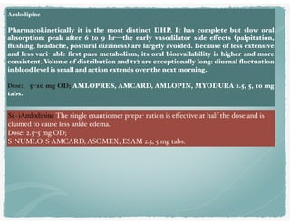 Amlodipine
Pharmacokinetically it is the most distinct DHP. It has complete but slow oral
absorption: peak after 6 to 9 hr—the early vasodilator side effects (palpitation,
ﬂushing, headache, postural dizziness) are largely avoided. Because of less extensive
and less vari- able ﬁrst pass metabolism, its oral bioavailability is higher and more
consistent. Volume of distribution and t1⁄2 are exceptionally long: diurnal ﬂuctuation
in blood level is small and action extends over the next morning.
Dose: 5–10 mg OD; AMLOPRES, AMCARD, AMLOPIN, MYODURA 2.5, 5, 10 mg
tabs.
S(–)Amlodipine The single enantiomer prepa- ration is eﬀective at half the dose and is
claimed to cause less ankle edema. 
Dose: 2.5–5 mg OD;
S-NUMLO, S-AMCARD, ASOMEX, ESAM 2.5, 5 mg tabs.
 