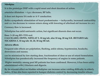 Nifedipine
It is the prototype DHP with a rapid onset and short duration of action.
arteriolar dilatation → t.p.r. decreases, BP falls.
it does not depress SA node or A-V conduction.
Reﬂex sympathetic stimulation of heart predominates → tachycardia, increased contractility
and c.o. (no decrease in venous return along with lowering of afterload aid increase in c.o.).
Coronary ﬂow is increased.
Nifedipine has mild natriuretic action, but signiﬁcant diuresis does not occur.
Dose: 5–20 mg BD–TDS oral. 
CALCIGARD, DEPIN, NIFELAT 5, 10 mg tab, also 10 mg, 20 mg S.R. (RETARD) tab;
NICARDIA 5, 10 mg tab; 10, 20, 30 mg SR tab.
Adverse effects
Frequent side effects are palpitation, ﬂushing, ankle edema, hypotension, headache,
drowsiness and nausea.
can be minimized by low starting dose, fractionation of dose or use of retard formulation.
Nifedipine has paradoxically increased the frequency of angina in some patients.
Higher mortality among post MI patients has been conﬁrmed. However, it has been safely
administered with β blockers and digoxin.
By its relaxant effect on bladder nifedipine can increase urine voiding difﬁculty in elderly
males. It has also been reported to hamper diabetes control by decreasing insulin release.
 