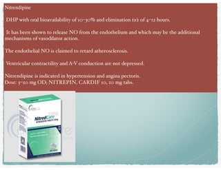 Nitrendipine
DHP with oral bioavailability of 10–30% and elimination t1⁄2 of 4–12 hours.
It has been shown to release NO from the endothelium and which may be the additional
mechanisms of vasodilator action.
The endothelial NO is claimed to retard atherosclerosis.
Ventricular contractility and A-V conduction are not depressed.
Nitrendipine is indicated in hypertension and angina pectoris.
Dose: 5–20 mg OD; NITREPIN, CARDIF 10, 20 mg tabs.
 