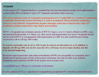 Verapamil
Of the many Ca2+ channel blockers, verapamil has the most prominent cardiac electrophysiological
action (Table 38.1). It blocks L type Ca2+ channels and delays their recovery.
The most consistent action of verapamil is prolongation of A-V nodal ERP. As a result A-V conduction
is markedly slowed and reentry involving A-V node is terminated. Intraventricular conduction,
however, is not affected. Verapamil has negative inotropic action due to interference with Ca2+
mediated excitation-contraction coup- ling in myocardium.
PSVT—Verapamil can terminate attacks of PSVT; 5 mg i.v. over 2–3 min is effective in 80% cases,
but marked bradycardia, A-V block, car- diac arrest and hypotension can occur. Verapamil should
not be used if PSVT is accompanied with hypotension or CHF. It is also useful for preventing
recurrences: 60 to 120 mg TDS orally.
To control ventricular rate in AF or AFl; it may be used as an alternative to, or in addition to
digitalis: 40–80 mg TDS oral. In few cases the AF or AFl may revert to sinus rhythm, but this
is an unusual happening.
Reentrant supraventricular and nodal arrhythmias (WPW) are susceptible to verapamil, but it
should not be used because of risk of increased ventricular rate due to reflex sym- pathetic
stimulation and reduction of ERP of the bypass tract in some cases
Verapamil has poor efficacy in ventricular arrhythmias
In some patients of VT, i.v. injection of verapamil has precipitated VF: therefore contraindicated.
 