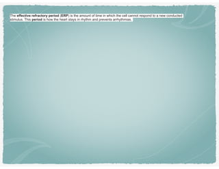 The effective refractory period (ERP) is the amount of time in which the cell cannot respond to a new conducted
stimulus. This period is how the heart stays in rhythm and prevents arrhythmias.
 