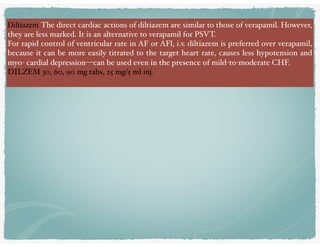 Diltiazem The direct cardiac actions of diltiazem are similar to those of verapamil. However,
they are less marked. It is an alternative to verapamil for PSVT.
For rapid control of ventricular rate in AF or AFl, i.v. diltiazem is preferred over verapamil,
because it can be more easily titrated to the target heart rate, causes less hypotension and
myo- cardial depression—can be used even in the presence of mild-to-moderate CHF. 
DILZEM 30, 60, 90 mg tabs, 25 mg/5 ml inj.
 