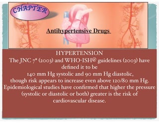 Antihypertensive Drugs
HYPERTENSION
The JNC 7* (2003) and WHO-ISH@ guidelines (2003) have
deﬁned it to be
140 mm Hg systolic and 90 mm Hg diastolic,
though risk appears to increase even above 120/80 mm Hg.
Epidemiological studies have conﬁrmed that higher the pressure
(systolic or diastolic or both) greater is the risk of
cardiovascular disease. 
 