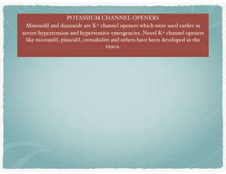 POTASSIUM CHANNEL OPENERS
Minoxidil and diazoxide are K+ channel openers which were used earlier in
severe hypertension and hypertensive emergencies. Novel K+ channel openers
like nicorandil, pinacidil, cromakalim and others have been developed in the
1990s.
 