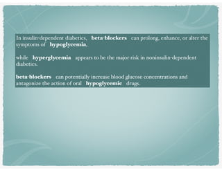 In insulin-dependent diabetics, beta-blockers can prolong, enhance, or alter the
symptoms of hypoglycemia,
while hyperglycemia appears to be the major risk in noninsulin-dependent
diabetics. 
beta-blockers can potentially increase blood glucose concentrations and
antagonize the action of oral hypoglycemic drugs.
 