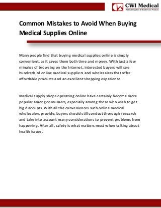 Common Mistakes to Avoid When Buying
Medical Supplies Online

Many people find that buying medical supplies online is simply
convenient, as it saves them both time and money. With just a few
minutes of browsing on the Internet, interested buyers will see
hundreds of online medical suppliers and wholesalers that offer
affordable products and an excellent shopping experience.

Medical supply shops operating online have certainly become more
popular among consumers, especially among those who wish to get
big discounts. With all the conveniences such online medical
wholesalers provide, buyers should still conduct thorough research
and take into account many considerations to prevent problems from
happening. After all, safety is what matters most when talking about
health issues.

 
