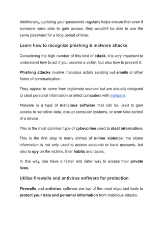 Additionally, updating your passwords regularly helps ensure that even if
someone were able to gain access, they wouldn't be able to use the
same password for a long period of time.
Learn how to recognize phishing & malware attacks
Considering the high number of this kind of attack, it is very important to
understand how to act if you become a victim, but also how to prevent it.
Phishing attacks involve malicious actors sending out emails or other
forms of communication.
They appear to come from legitimate sources but are actually designed
to steal personal information or infect computers with malware.
Malware is a type of malicious software that can be used to gain
access to sensitive data, disrupt computer systems, or even take control
of a device.
This is the most common type of cybercrime used to steal information.
This is the first step in many crimes of online violence: the stolen
information is not only used to access accounts or bank accounts, but
also to spy on the victims, their habits and tastes.
In this way, you have a faster and safer way to access their private
lives.
Utilize firewalls and antivirus software for protection
Firewalls and antivirus software are two of the most important tools to
protect your data and personal information from malicious attacks.
 