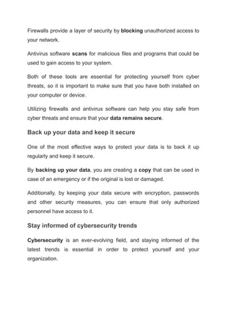 Firewalls provide a layer of security by blocking unauthorized access to
your network.
Antivirus software scans for malicious files and programs that could be
used to gain access to your system.
Both of these tools are essential for protecting yourself from cyber
threats, so it is important to make sure that you have both installed on
your computer or device.
Utilizing firewalls and antivirus software can help you stay safe from
cyber threats and ensure that your data remains secure.
Back up your data and keep it secure
One of the most effective ways to protect your data is to back it up
regularly and keep it secure.
By backing up your data, you are creating a copy that can be used in
case of an emergency or if the original is lost or damaged.
Additionally, by keeping your data secure with encryption, passwords
and other security measures, you can ensure that only authorized
personnel have access to it.
Stay informed of cybersecurity trends
Cybersecurity is an ever-evolving field, and staying informed of the
latest trends is essential in order to protect yourself and your
organization.
 