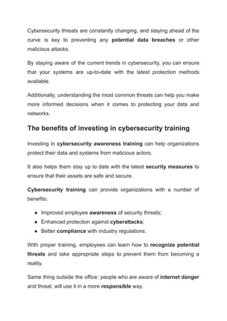 Cybersecurity threats are constantly changing, and staying ahead of the
curve is key to preventing any potential data breaches or other
malicious attacks.
By staying aware of the current trends in cybersecurity, you can ensure
that your systems are up-to-date with the latest protection methods
available.
Additionally, understanding the most common threats can help you make
more informed decisions when it comes to protecting your data and
networks.
The benefits of investing in cybersecurity training
Investing in cybersecurity awareness training can help organizations
protect their data and systems from malicious actors.
It also helps them stay up to date with the latest security measures to
ensure that their assets are safe and secure.
Cybersecurity training can provide organizations with a number of
benefits:
● Improved employee awareness of security threats;
● Enhanced protection against cyberattacks;
● Better compliance with industry regulations.
With proper training, employees can learn how to recognize potential
threats and take appropriate steps to prevent them from becoming a
reality.
Same thing outside the office: people who are aware of internet danger
and threat, will use it in a more responsible way.
 