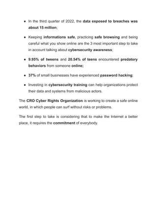 ● In the third quarter of 2022, the data exposed to breaches was
about 15 million;
● Keeping informations safe, practicing safe browsing and being
careful what you show online are the 3 most important step to take
in account talking about cybersecurity awareness;
● 9.95% of tweens and 20.54% of teens encountered predatory
behaviors from someone online;
● 37% of small businesses have experienced password hacking;
● Investing in cybersecurity training can help organizations protect
their data and systems from malicious actors.
The CRO Cyber Rights Organization is working to create a safe online
world, in which people can surf without risks or problems.
The first step to take is considering that to make the Internet a better
place, it requires the commitment of everybody.
 