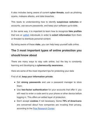 It also includes being aware of current cyber threats, such as phishing
scams, malware attacks, and data breaches.
This leads to understanding how to identify suspicious websites or
accounts, use secure passwords, and keep your software up-to-date.
In the same way, it is important to learn how to recognize fake profiles
that lure or catfish individuals in order to extort information from them
or threaten to distribute personal content.
By being aware of these risks, you can help keep yourself safe online.
The 3 most important types of online protection you
should know about
There are many ways to stay safe online, but the key is constantly
learning and developing a cybersecurity awareness.
Here are some of the most important tips for protecting your data
First of all, keep your information private:
● Set strong passwords and use a password manager to store
them;
● Use two-factor authentication for your accounts that offer it: you
will need to enter a code sent to your phone or other device before
logging in. This offers an added layer of protection;
● Don’t accept cookies if not necessary. Some 79% of Americans
are concerned about how companies are invading their privacy,
according to the Pew Research Center;
 