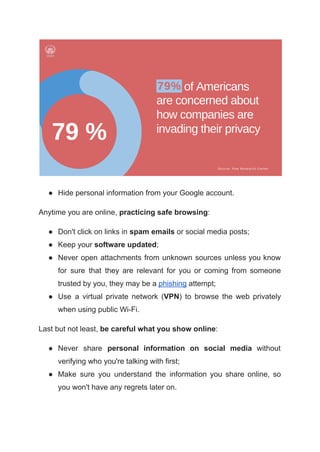● Hide personal information from your Google account.
Anytime you are online, practicing safe browsing:
● Don't click on links in spam emails or social media posts;
● Keep your software updated;
● Never open attachments from unknown sources unless you know
for sure that they are relevant for you or coming from someone
trusted by you, they may be a phishing attempt;
● Use a virtual private network (VPN) to browse the web privately
when using public Wi-Fi.
Last but not least, be careful what you show online:
● Never share personal information on social media without
verifying who you're talking with first;
● Make sure you understand the information you share online, so
you won't have any regrets later on.
 