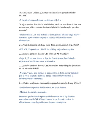 19. En Estados Unidos, ¿Cuántos canales existen para el estándar
802.11b?

-3 Canales, Los canales que existen son el 1, 6 y 11

20. Que termino describe la habilidad de localizar mas de un AP en una
misma área, al incrementar la disponibilidad de banda ancha para los
usuarios?

-Escalabilidad, Con este método se consigue que un área tenga mayor
cobertura y por lo tanto mejore el alcance de conexión de los
dispositivos.

21. ¿Cuál la máxima salida de radio de un Cisco Aironet de 2.5 Ghz?

-100 mW, Proporciona 100mW de salida y mejora la recepción.

22. ¿En qué capa del modelo OSI opera un AP Wireless?

-Capa 1 y 2 por que tienen la función de estructurar la red donde
esperaran a los clientes a que se conecten.

23. ¿En que capa del modelo CISCO no debe haber ninguna aplicación
de las políticas de red?

-Núcleo, Ya que esta capa es la que controla todo lo que se transmite
por la red y asignarle políticas de red sería contraproducente la
información que se maneja.

24. ¿Cuáles son los dos pasos críticos para el desarrollo de una WLAN?

-Determinar los puntos donde irán lo AP y los Puentes

-Mapa de los canales asignados

Debido a que las zonas o puntos donde estarán los AP y Puentes
determinaran si la WLAN es exitosa o no se debe de realizar la
ubicación de estos dispositivos en lugares estratégicos.
 