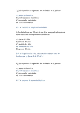 7¿Qué dispositivo se representa por el símbolo en el gráfico?

A) puente inalámbrico
B) punto de acceso inalámbrico
C) conmutador inalámbrico
D) VLAN inalámbrica

RPTA: Es correcta, un puente inalámbrico

8¿En el diseño de una WLAN, lo que debe ser completado antes de
tomar decisiones de implementación se hacen?

A) diseño del sitio
B)encuesta del sitio
C) Análisis del sitio
D) Inspección del sitio
E) revisión del sitio

RPTA: Inspección del sitio, esto se tiene que hacer antes de
implementar el diseño de la WLAN.



9¿Qué dispositivo se representa por el símbolo en el gráfico?

A) puente inalámbrico
B) punto de acceso inalámbrico
C) conmutador inalámbrico
D) VLAN inalámbrica

RPTA: un punto de acceso inalámbrico
 