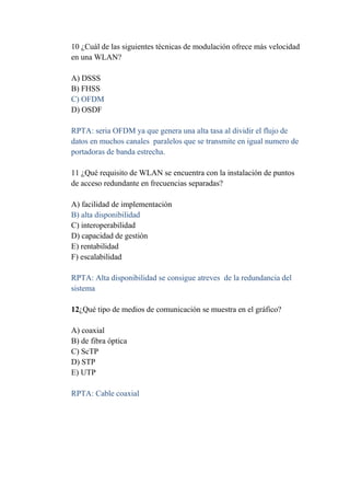 10 ¿Cuál de las siguientes técnicas de modulación ofrece más velocidad
en una WLAN?

A) DSSS
B) FHSS
C) OFDM
D) OSDF

RPTA: seria OFDM ya que genera una alta tasa al dividir el flujo de
datos en muchos canales paralelos que se transmite en igual numero de
portadoras de banda estrecha.

11 ¿Qué requisito de WLAN se encuentra con la instalación de puntos
de acceso redundante en frecuencias separadas?

A) facilidad de implementación
B) alta disponibilidad
C) interoperabilidad
D) capacidad de gestión
E) rentabilidad
F) escalabilidad

RPTA: Alta disponibilidad se consigue atreves de la redundancia del
sistema

12¿Qué tipo de medios de comunicación se muestra en el gráfico?

A) coaxial
B) de fibra óptica
C) ScTP
D) STP
E) UTP

RPTA: Cable coaxial
 