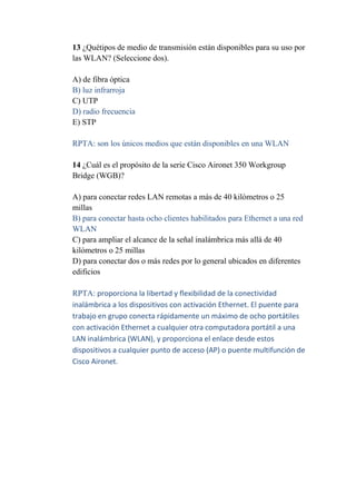 13 ¿Quétipos de medio de transmisión están disponibles para su uso por
las WLAN? (Seleccione dos).

A) de fibra óptica
B) luz infrarroja
C) UTP
D) radio frecuencia
E) STP

RPTA: son los únicos medios que están disponibles en una WLAN

14 ¿Cuál es el propósito de la serie Cisco Aironet 350 Workgroup
Bridge (WGB)?

A) para conectar redes LAN remotas a más de 40 kilómetros o 25
millas
B) para conectar hasta ocho clientes habilitados para Ethernet a una red
WLAN
C) para ampliar el alcance de la señal inalámbrica más allá de 40
kilómetros o 25 millas
D) para conectar dos o más redes por lo general ubicados en diferentes
edificios

RPTA: proporciona la libertad y flexibilidad de la conectividad
inalámbrica a los dispositivos con activación Ethernet. El puente para
trabajo en grupo conecta rápidamente un máximo de ocho portátiles
con activación Ethernet a cualquier otra computadora portátil a una
LAN inalámbrica (WLAN), y proporciona el enlace desde estos
dispositivos a cualquier punto de acceso (AP) o puente multifunción de
Cisco Aironet.
 
