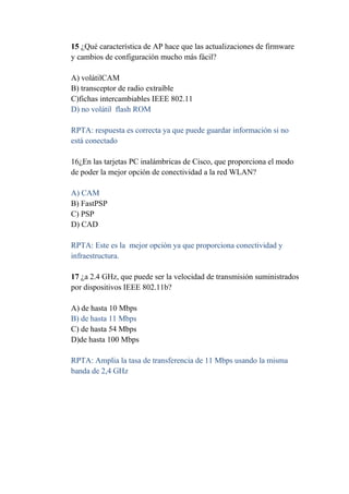 15 ¿Qué característica de AP hace que las actualizaciones de firmware
y cambios de configuración mucho más fácil?

A) volátilCAM
B) transceptor de radio extraíble
C)fichas intercambiables IEEE 802.11
D) no volátil flash ROM

RPTA: respuesta es correcta ya que puede guardar información si no
está conectado

16¿En las tarjetas PC inalámbricas de Cisco, que proporciona el modo
de poder la mejor opción de conectividad a la red WLAN?

A) CAM
B) FastPSP
C) PSP
D) CAD

RPTA: Este es la mejor opción ya que proporciona conectividad y
infraestructura.

17 ¿a 2.4 GHz, que puede ser la velocidad de transmisión suministrados
por dispositivos IEEE 802.11b?

A) de hasta 10 Mbps
B) de hasta 11 Mbps
C) de hasta 54 Mbps
D)de hasta 100 Mbps

RPTA: Amplia la tasa de transferencia de 11 Mbps usando la misma
banda de 2,4 GHz
 