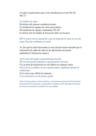 18 ¿Qué se puede hacer para evitar interferencias en una WLAN
802.11?

A) cambiar de canal
B) utilizar sólo antenas omnidireccionales
C) instalación de equipos de varios proveedores
D) instalación de equipos redundantes WLAN
E) utilizar sólo las bandas de frecuencia libre con licencia

RPTA: para evitar la saturación y que los dispositivos estén en un solo
canal. Para ello cambiamos el canal

19 ¿Por qué la señal microondas es una solución menos deseable que la
transmisión de ondas de radio en las aplicaciones de puente
inalámbrico? (Seleccione cuatro.)

A) El costo del equipo es generalmente elevada.
B) Una licencia del gobierno es generalmente necesario.
C) Las tasas de transmisión no son fiables en cualquier clima.
D) La lluvia, la niebla o la nieve puede reducir significativamente el
rendimiento.
E) La red es muy difícil de mantener.
F) La red tiende a ser de punto a punto

RPTA: El costo puede ser miles de dólares, una licencia por parte de la FCC (Comisión
Federal de Comunicaciones), su desempeño o utilidad se vería afectada por factores
de clima y las conexiones multipunto no son posibles.
 