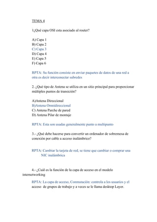 TEMA 4

      1¿Qué capa OSI esta asociado al router?

      A) Capa 1
      B) Capa 2
      C) Capa 3
      D) Capa 4
      E) Capa 5
      F) Capa 6

      RPTA: Su función consiste en enviar paquetes de datos de una red a
      otra es decir interconectar subredes

      2. ¿Qué tipo de Antena se utiliza en un sitio principal para proporcionar
      múltiples puntos de transición?

      A)Antena Direccional
      B)Antena Omnidireccional
      C) Antena Parche de pared
      D) Antena Pilar de montaje

      RPTA: Esta son usadas generalmente punto a multipunto

      3.- ¿Qué debe hacerse para convertir un ordenador de sobremesa de
      conexión por cable a acceso inalámbrico?


      RPTA: Cambiar la tarjeta de red, se tiene que cambiar o comprar una
          NIC inalámbrica



       4.- ¿Cuál es la función de la capa de acceso en el modelo
internetworking

      RPTA: La capa de acceso, Conmutación: controla a los usuarios y el
      acceso de grupos de trabajo y a veces se le llama desktop Layer.
 