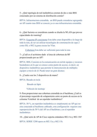 5.- ¿Qué topología de red inalámbrica constan de dos o más BSS
conectados por un sistema de distribución común?

RPTA: Infraestructura extendida, un BSS puede extenderse agregando
un AP cuanto mas BSS se conecte ya es una infraestructura extendida.



6.- ¿Qué factores se consideran cuando se diseña la WLAN que provee
capacidades de roaming?

RPTA: Esquema IP consistente Esta debe estar disponible a lo largo de
toda la ruta, de ser así utilizar tecnologías de conmutación de capa 2
como ISL o 802.1q para cruzas las Vlan.

      Cobertura Esta debe ser suficiente para toda la ruta

7.- ¿Cuál es el acrónimo dado al área de cobertura de RF
proporcionado por un AP?

RPTA: BSS, Consiste en la comunicación en red de equipos y recursos
basándonos en lo que se conoce como punto de acceso, es decir, un
dispositivo inalámbrico que permite la interconexión de múltiples
equipos a través de él. Puede tener un gran alcance.

8.- ¿Cuales son los 3 dispositivos de mano?

RPTA: Basado en tecla

        Basado en lápiz

       Vehículo de montaje

9.-Para proporcionar una cobertura extendida en el backbone ¿Cuál es
el porcentaje requerido de solapamiento entre un punto de acceso en la
columna Vertebral de un repetidor inalámbrico?

RPTA: 50 %, un repetidor inalámbrica es simplemente un AP que no
esta conectado al backbone cableado, esta configuración requiere una
superposición de 50 % del AP en el backbone y en el repetidor
inalámbrico.

10.- ¿Qué serie de AP de Cisco soporta estándares 802.11a y 802.11b?

RPTA: SERIE 1200 opera en 802.11a y 802.11b.
 