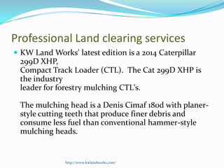 Professional Land clearing services
 KW Land Works' latest edition is a 2014 Caterpillar
299D XHP,
Compact Track Loader (CTL). The Cat 299D XHP is
the industry
leader for forestry mulching CTL's.
The mulching head is a Denis Cimaf 180d with planer-
style cutting teeth that produce finer debris and
consume less fuel than conventional hammer-style
mulching heads.
http://www.kwlandworks.com/
 