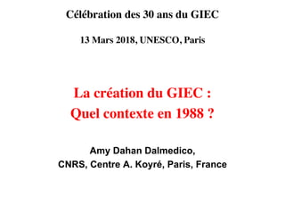 Célébration des 30 ans du GIEC
13 Mars 2018, UNESCO, Paris
La création du GIEC :
Quel contexte en 1988 ?
Amy Dahan Dalmedico,
CNRS, Centre A. Koyré, Paris, France
 