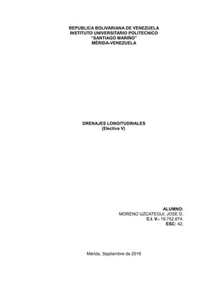 REPUBLICA BOLIVARIANA DE VENEZUELA
INSTITUTO UNIVERSITARIO POLITECNICO
“SANTIAGO MARIÑO”
MÉRIDA-VENEZUELA
DRENAJES LONGITUDINALES
(Electiva V)
ALUMNO:
MORENO UZCATEGUI, JOSE D.
C.I. V.- 19.752.874.
ESC: 42.
Mérida, Septiembre de 2016
 