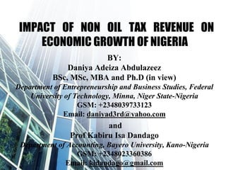 IMPACT OF NON OIL TAX REVENUE ON
ECONOMIC GROWTH OF NIGERIA
BY:
Daniya Adeiza Abdulazeez
BSc, MSc, MBA and Ph.D (in view)
Department of Entrepreneurship and Business Studies, Federal
University of Technology, Minna, Niger State-Nigeria
GSM: +2348039733123
Email: daniyad3rd@yahoo.com
and
Prof Kabiru Isa Dandago
Department of Accounting, Bayero University, Kano-Nigeria
GSM: +2348023360386
Email: kidandago@gmail.com
 