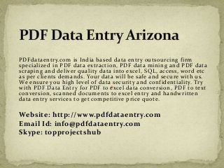 PDFdataentry.com is India based data entry outsourcing firm 
specialized in PDF data extraction, PDF data mining and PDF data 
scraping and deliver quality data into excel, SQL, access, word etc 
as per clients demands. Your data will be safe and secure with us. 
We ensure you high level of data security and confidentiality. Try 
with PDF Data Entry for PDF to excel data conversion, PDF to text 
conversion, scanned documents to excel entry and handwritten 
data entry services to get competitive price quote. 
Website: http://www.pdfdataentry.com 
Email Id: info@pdfdataentry.com 
Skype: topprojectshub 
 