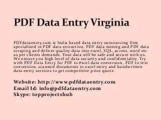 PDFdataentry.com is India based data entry outsourcing firm
specialized in PDF data extraction, PDF data mining and PDF data
scraping and deliver quality data into excel, SQL, access, word etc
as per clients demands. Your data will be safe and secure with us.
We ensure you high level of data security and confidentiality. Try
with PDF Data Entry for PDF to excel data conversion, PDF to text
conversion, scanned documents to excel entry and handwritten
data entry services to get competitive price quote.
Website: http://www.pdfdataentry.com
Email Id: info@pdfdataentry.com
Skype: topprojectshub
 