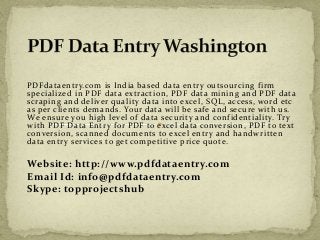PDFdataentry.com is India based data entry outsourcing firm 
specialized in PDF data extraction, PDF data mining and PDF data 
scraping and deliver quality data into excel, SQL, access, word etc 
as per clients demands. Your data will be safe and secure with us. 
We ensure you high level of data security and confidentiality. Try 
with PDF Data Entry for PDF to excel data conversion, PDF to text 
conversion, scanned documents to excel entry and handwritten 
data entry services to get competitive price quote. 
Website: http://www.pdfdataentry.com 
Email Id: info@pdfdataentry.com 
Skype: topprojectshub 
 