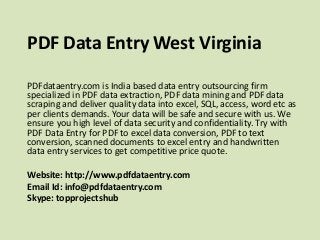 PDF Data Entry West Virginia
PDFdataentry.com is India based data entry outsourcing firm
specialized in PDF data extraction, PDF data mining and PDF data
scraping and deliver quality data into excel, SQL, access, word etc as
per clients demands. Your data will be safe and secure with us. We
ensure you high level of data security and confidentiality. Try with
PDF Data Entry for PDF to excel data conversion, PDF to text
conversion, scanned documents to excel entry and handwritten
data entry services to get competitive price quote.
Website: http://www.pdfdataentry.com
Email Id: info@pdfdataentry.com
Skype: topprojectshub
 