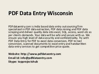 PDF Data Entry Wisconsin
PDFdataentry.com is India based data entry outsourcing firm
specialized in PDF data extraction, PDF data mining and PDF data
scraping and deliver quality data into excel, SQL, access, word etc as
per clients demands. Your data will be safe and secure with us. We
ensure you high level of data security and confidentiality. Try with
PDF Data Entry for PDF to excel data conversion, PDF to text
conversion, scanned documents to excel entry and handwritten
data entry services to get competitive price quote.
Website: http://www.pdfdataentry.com
Email Id: info@pdfdataentry.com
Skype: topprojectshub
 