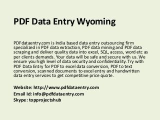PDF Data Entry Wyoming 
PDFdataentry.com is India based data entry outsourcing firm 
specialized in PDF data extraction, PDF data mining and PDF data 
scraping and deliver quality data into excel, SQL, access, word etc as 
per clients demands. Your data will be safe and secure with us. We 
ensure you high level of data security and confidentiality. Try with 
PDF Data Entry for PDF to excel data conversion, PDF to text 
conversion, scanned documents to excel entry and handwritten 
data entry services to get competitive price quote. 
Website: http://www.pdfdataentry.com 
Email Id: info@pdfdataentry.com 
Skype: topprojectshub 
 