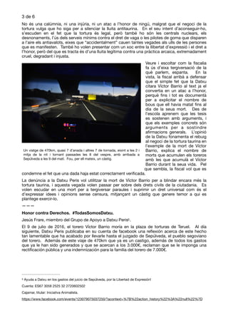 de3 6
No és una calúmnia, ni una injúria, ni un atac a l’honor de ningú, malgrat que el negoci de la
tortura vulga que ho siga per a silenciar la lluita antitaurina. En el seu intent d’aconseguir-ho,
s’escuden en el fet que la tortura és legal, però també ho són les centrals nuclears, els
desnonaments, l’ús dels serveis mínims contra el dret de vaga o les pilotes de goma que disparen
a l’aire els antiavalots, eixes que “accidentalment” cauen tantes vegades als ulls de les persones
que es manifesten. També ho volen presentar com un xoc entre la llibertat d’expressió i el dret a
l’honor, però del que es tracta és d’una lluita legítima contra una pràctica arcaica, extremadament
cruel, degradant i injusta.

Veure i escoltar com la ﬁscalia
fa ús d’eixa tergiversació de la
què parlem, espanta. En la
vista, la ﬁscal arribà a defensar
que el simple fet que la Datxu
citara Víctor Barrio al text ja el
convertia en un atac a l’honor,
perquè ﬁns i tot es documentà
per a explicitar el nombre de
bous que ell havia matat ﬁns al
dia de la seua mort. Des de
l’escola aprenem que les tesis
es sostenen amb arguments, i
que els exemples concrets són
arguments per a sostindre
aﬁrmacions generals. L’opinió
de la Datxu fonamenta el rebuig
al negoci de la tortura taurina en
l’exemple de la mort de Víctor
Barrio, explica el nombre de
morts que acumulen els toreros
amb les que acumulà el Víctor
Barrio durant la seua vida. Pel
que sembla, la ﬁscal vol que es
condemne el fet que una dada haja estat correctament veriﬁcada. 

La denúncia a la Datxu Peris vol utilitzar la mort de Víctor Barrio per a blindar encara més la
tortura taurina, i aquesta vegada volen passar per sobre dels drets civils de la ciutadania. Es
volen escudar en una mort per a tergiversar paraules i suprimir un dret universal com és el
d’expressar idees i opinions sense censura, mitjançant un càstig que genere temor a qui es
plantege exercir-lo.

———

Honor contra Derechos. #TodasSomosDatxu.
Jesús Frare, miembro del Grupo de Apoyo a Datxu Peris .
5
El 9 de julio de 2016, el torero Víctor Barrio moría en la plaza de torturas de Teruel. Al día
siguiente, Datxu Peris publicaba en su cuenta de facebook una reﬂexión acerca de este hecho
tan lamentable que ha acabado por llevarle hasta el juzgado de Sepúlveda, el pueblo segoviano
del torero. Además de este viaje de 470km que ya es un castigo, además de todos los gastos
que ya le han sido generados y que se acercan a los 3.000€, reclaman que se le imponga una
rectiﬁcación pública y una indemnización para la familia del torero de 7.000€.

Ayuda a Datxu en los gastos del juicio de Sepúlveda, por la Libertad de Expresión!
5
Cuenta: ES67 3058 2525 32 2720602502 

Cajamar, titular: Iniciativa Animalista.

https://www.facebook.com/events/123079075037250/?acontext=%7B%22action_history%22%3A%22null%22%7D
Un viatge de 470km, quasi 7 d’anada i altres 7 de tornada, eixint a les 2 i
mitja de la nit i tornant passades les 8 del vespre, amb arribada a
Sepúlveda a les 9 del matí.  Fou, per ell mateix, un càstig.
 