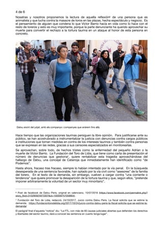 de4 6
Nosatras y nosotros proponemos la lectura de aquella reﬂexión de una persona que es6
animalista y que lucha contra la masacre de toros en las plazas, hecha espectáculo y negocio. Es
el pensamiento de alguien que condena lo que Víctor Barrio hacía en vida como lo hace con el
resto de toreros y esto es muy importante, porque la parte denunciante ha querido aprovechar su
muerte para convertir el rechazo a la tortura taurina en un ataque al honor de esta persona en
concreto. 

Hace tiempo que las organizaciones taurinas persiguen la libre opinión. Para justiﬁcarse ante su
público, se han acostrubrado a instrumentalizar la justicia con denuncias contra cargos públicos
e instituciones que toman medidas en contra de los intereses taurinos y también contra personas
que se expresan en las redes, gracias a sus censores especializados en monitorearlas. 

Se aprovechan, sobre todo, de hechos tristes como la enfermedad del pequeño Adrían o la
muerte de Víctor Barrio. La Fundación del Toro de Lídia, que tiene como carta de presentación el
número de denuncias que gestiona , quiere rentabilizar esta tragedia aprovechándose del7
hallazgo de Datxu, una concejal de Catarroja que inmediatamente han identiﬁcado como “de
Podemos”. 

Hasta ahora, fracaso tras fracaso, siempre lo habían intentado por la vía penal. En la búsqueda
desesperada de una sentencia favorable, han optado por la vía civil como “asesores” de la familia
del torero. En el texto de la demanda, sin embargo, vuelven a cargar contra “una corriente o
tendencia” que quiere promover la desaparición de la tortura taurina y que, según ellos, “pretende
imponer arbitrariamente la voluntad de un sector muy minoritario”. 

Post de facebook de Datxu Peris, original en valenciano, 10/07/2016 (https://www.facebook.com/permalink.php?6
story_fbid=310285925973307&id=100009757059904).
Fundación del Toro de Lídia, redacció, 24/10/2017, Juicio contra Datxu Peris. La ﬁscal solicita que se estime la7
demanda. https://fundaciontorodelidia.org/2017/10/24/juicio-contra-datxu-peris-la-ﬁscal-solicita-que-se-estime-la-
demanda/ 

El paràgraf ﬁnal d’aquesta “notícia” diu: “La FTL, con más de 60 causas judiciales abiertas que deﬁenden los derechos
y libertades del sector taurino, dará a conocer las sentencia en cuanto tenga lugar”.
Datxu eixint del jutjat, amb els companys i companyes que anàrem ﬁns allà.
 