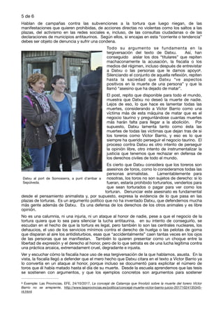 de5 6
Hablan de campañas contra las subvenciones a la tortura que luego niegan, de las
manifestaciones que quieren prohibidas, de acciones directas no violentas como los saltos a las
plazas, del activismo en las redes sociales e, incluso, de las consultas ciudadanas o de las
declaraciones de municipios antitaurinos. Según ellos, si encajas en esta “corriente o tendencia”
debes ser objeto de denuncia y sufrir una condena.

Todo su argumento se fundamenta en la
tergiversación del texto de Datxu. Así, han
conseguido aislar los dos “titulares” que repiten
machaconamente la acusación, la ﬁscalía o los
medios del régimen, incluso después de entrevistar
a Datxu o las personas que le damos apoyo .8
Silenciando el conjunto de aquella reﬂexión, repiten
hasta la saciedad que Datxu “ve aspectos
positivos en la muerte de una persona” y que la
llamó “asesino que ha dejado de matar”. 

El post, repito que disponible para todo el mundo,
muestra que Datxu no deseó la muerte de nadie.
Lejos de eso, lo que hace es lamentar todas las
muertes, considerando a Víctor Barrio como una
víctima más de esta máquina de matar que es el
negocio taurino y preguntándose cuantas muertes
más harán falta para llegar a la abolición. Por
supuesto, Datxu lamenta tanto como ésta las
muertes de todas las víctimas que dejan tras de si
los toreros como Víctor Barrio, y eso es lo que
siempre ha querido perseguir el negocio taurino. El
proceso contra Datxu es otro intento de perseguir
la opinión libre, otro intento de instrumentalizar la
justicia que tenemos que rechazar en defensa de
los derechos civiles de todo el mundo. 

Es cierto que Datxu considera que los toreros son
asesinos de toros, como lo consideramos todas las
personas animalistas. Lamentablemente para
nosotras, los toros no son sujetos de derecho: si lo
fueran, estaría prohibido torturarlos, venderlos para
que sean torturados o pagar para ver como los
torturan. Denunciar este asesinato es fundamental
desde el pensamiento animalista y, por supuesto, expresa la evidencia de lo que pasa en las
plazas de torturas. Es un argumento político que no ha inventado Datxu, que defendemos mucha
más gente además de Datxu. Es una defensa de los derechos de los otros animales y es libre
opinión. 

No es una calumnia, ni una injuria, ni un ataque al honor de nadie, pese a que el negocio de la
tortura quiera que lo sea para silenciar la lucha antitaurina. en su intento de conseguirlo, se
escudan en el hecho de que la tortura es legal, pero también lo son las centrales nucleares, los
dehaucios, el uso de los servicios mínimos contra el derecho de huelga o las pelotas de goma
que disparan al aire los antidisturbios, esas que “accidentalmente” caen tantas veces en los ojos
de las personas que se maniﬁestan. También lo quieren presentar como un choque entre la
libertad de expresión y el derecho al honor, pero de lo que setrata es de una lucha legítima contra
una práctica arcaica, extremadament cruel, degradante e injusta. 

Ver y escuchar cómo la ﬁscalía hace uso de esa tergiversación de la que hablamos, asusta. En la
vista, la ﬁscalía llegó a defender que el mero hecho que Datxu citara en el texto a Víctor Barrio ya
lo convertía en un ataque al honor, porque incluso se documentó para explicitar el número de
toros que él había matado hasta el día de su muerte. Desde la escuela aprendemos que las tesis
se sostienen con argumentos, y que los ejemplos concretos son argumentos para sostener
Exemple: Las Provincias, EFE, 24/10/2017, La concejal de Catarroja que frivolizó sobre la muerte del torero Víctor8
Barrio no se arrepiente, http://www.lasprovincias.es/politica/concejal-muerte-victor-barrio-juicio-20171024135345-
nt.html
Datxu al port de Somosierra, a punt d’arribar a
Sepúlveda.
 