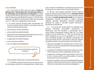 Unidade III - Financiamento da educação básica 
61 
3.3.2. Fundeb 
Em 1º de janeiro de 2007, entrou em vigor o Fundo de 
Manutenção e Desenvolvimento da Educação Básica e 
de Valorização dos Profissionais da Educação (Fundeb), 
criado pela Emenda Constitucional nº 53/2006 e regulamen-tado, 
inicialmente, pela Medida Provisória nº 339, de 28 de 
dezembro de 2006. Em 20 de junho de 2007, foi sancionada 
a Lei nº 11.494, que o regulamentou. Este Fundo: 
:: é um fundo especial formado pelas contribuições fei-tas 
pelos estados, Distrito Federal e municípios, além de 
recursos provenientes da União; 
:: é formado por receitas específicas; 
:: possui objetivos predeterminados; 
:: dispõe de normas próprias para aplicação de seus recursos 
financeiros e para a prestação de contas; 
:: é organizado em âmbito estadual; 
:: possui natureza contábil; e 
:: tem sua vigência preestabelecida. 
Vamos explicar melhor cada uma destas afirmativas. 
1º. O Fundeb é composto por parte dos recursos de recei-tas 
de impostos (inclusive as correspondentes à dívida ativa, 
Esfera: campo, 
setor, ou ramo 
dentro do qual 
se exerce uma 
atividade; exten-são 
de poder ou 
autoridade. 
Mas, o que essas afirmações significam, 
na prática? 
juros e multas) e transferências constitucionais, das três esfe-ras 
de poder, em cumprimento à Constituição Federal. 
2º. Ele tem como objetivo específico financiar todas as 
etapas da educação básica pública, isto é, a educação infantil 
(creches para crianças de 0 a 3 anos e pré-escola para crianças 
de 4 a 5), e os ensinos fundamental e médio, em suas diversas 
modalidades: educação de jovens e adultos, educação 
indígena, educação quilombola, educação profissional, 
educação do campo e educação especial (destinada a 
portadores de deficiências). 
3º. Os recursos do Fundo podem ser utilizados para 
financiar instituições comunitárias, confessionais ou 
filantrópicas, sem fins lucrativos e conveniadas com o 
poder público (Constituição Federal, 1988, art. 213). Nesse 
sentido, a Lei do Fundeb (Lei nº 11.494, de 20 de junho de 
2007), estabelece em seu art. 8º, parágrafos 1º, 3º e 4º, que 
essas instituições privadas, que oferecem atendimento em 
educação infantil (creche e pré-escola) e educação especial, 
só poderão receber recursos financeiros do Fundo, se elas: 
:: oferecerem igualdade de condições para o acesso e per-manência 
na escola e atendimento educacional gratuito a 
todos os seus alunos; 
:: comprovarem finalidade não lucrativa e aplicar seus exce-dentes 
financeiros nestas modalidades de educação; 
:: assegurarem a destinação de seu patrimônio a outra esco-la 
com o mesmo perfil ou ao poder público, no caso do 
encerramento de suas atividades; 
:: atenderem a padrões mínimos de qualidade definidos pelo 
órgão normativo do sistema de ensino, inclusive, obrigato-riamente, 
ter aprovados seus projetos pedagógicos; 
 