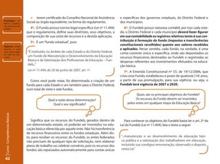 62Curso: Competências Básicas 
:: terem certificado do Conselho Nacional de Assistência 
Social ou órgão equivalente, na forma do regulamento. 
4º. O Fundo possui norma legal específica (Lei nº 11.494) 
que o regulamenta, define suas diretrizes, seus objetivos, a 
composição de sua cesta de recursos e a devida aplicação. 
5º. É um “fundo estadual”, pois: 
Como você pode notar, foi determinada a criação de um 
fundo para cada Estado e um também para o Distrito Federal, 
num total de vinte e sete fundos. 
Qual a razão dessa determinação? 
Qual o seu significado? 
Significa que os recursos do Fundeb, gerados dentro de 
um determinado estado, só poderão ser investidos na edu-cação 
básica oferecida por aquele ente. Não há transferência 
de recursos financeiros entre os fundos estaduais. Além dis-to, 
para receber os recursos do Fundeb, os entes federados 
não precisam de qualquer tipo de solicitação, nem elaborar 
plano de trabalho ou celebrar convênio, pois os recursos dos 
fundos são repassados automaticamente para contas únicas 
Promulgar: or-denar 
a publica-ção 
oficial; tornar 
público. 
Vigência: tempo 
durante o qual 
uma coisa vigora 
ou está em exe-cução. 
e específicas dos governos estaduais, do Distrito Federal e 
dos municípios. 
6º. O Fundeb possui natureza contábil, por isso cada esta-do, 
o Distrito Federal e cada município deverá fazer figurar 
em sua contabilidade os registros relativos tanto à sua con-tribuição 
à formação do fundo (impostos e transferências 
constitucionais recolhidas) quanto aos valores recebidos 
e aplicados. Nesse sentido, cada fundo, na verdade, é uma 
conta corrente única e específica, onde são depositados os 
recursos financeiros destinados ao Fundeb e registradas as 
despesas referentes aos investimentos efetuados na educa-ção 
básica. 
7º. A Emenda Constitucional nº 53, de 19/12/2006, que 
criou esse Fundo, estabeleceu o prazo de quatorze (14) anos, 
a partir de sua promulgação, para sua vigência, ou seja, o 
Fundeb terá vigência de 2007 a 2020. 
Quais são os principais objetivos do Fundeb? 
Os recursos do Fundo devem ser investidos 
pelos entes em qualquer etapa da Educação Básica? 
Para conhecer os objetivos do Fundeb basta ler o art. 2º da 
Lei do Fundeb (Lei nº 11.494), leia o texto a seguir: 
“É instituído, no âmbito de cada Estado e do Distrito Federal, 
um Fundo de Manutenção e Desenvolvimento da Educação 
Básica e de Valorização dos Profissionais da Educação – Fun-deb...” 
Lei nº 11.494, de 20 de junho de 2007, art. 1º. 
“...manutenção e ao desenvolvimento da educação bási-ca 
pública e a valorização dos trabalhadores em educação, 
incluindo sua condigna remuneração, observado o disposto 
nesta Lei.” 
 