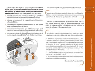 Unidade III - Financiamento da educação básica 
63 
O texto indica dois objetivos que se complementam: finan-ciar 
as ações de manutenção e desenvolvimento da educa-ção 
básica e, ao mesmo tempo, valorizar os trabalhadores 
da educação. Para que isso seja alcançado será necessário: 
:: redistribuir os recursos vinculados à educação, com base 
em regras específicas definidas no âmbito do Fundeb; 
:: valorizar os profissionais do magistério, envolvidos com a 
educação básica; 
:: contribuir para ampliação do atendimento, ou seja, ampliar 
vagas em toda a educação básica; 
:: assegurar meios financeiros que viabilizem avanços quali-tativos 
nas milhares de escolas espalhadas em todo o país; 
:: promover a redução de desigualdades entre os sistemas de 
ensino dos estados, do Distrito Federal e dos municípios. 
Em termos simplificados, o compromisso do Fundeb é: 
Quanto ao investimento dos recursos do Fundeb, precisa-mos 
pensar um pouco sobre as responsabilidades de cada 
esfera de poder envolvida com a educação. Por exemplo, a 
nossa Carta Magna é clara quando define: 
Carta Magna: 
constituição. 
“garantir a melhoria da qualidade do ensino na Educação 
Básica e promover a inclusão socioeducacional de centenas 
de milhares de alunos, nos quatro cantos do Brasil.” 
“A União, os Estados, o Distrito Federal e os Municípios orga-nizarão 
em regime de colaboração seus sistemas de ensino. 
§ 1º A União organizará o sistema federal de ensino e o dos 
Territórios, financiará as instituições de ensino públicas fede-rais 
e exercerá, em matéria educacional, função redistributiva 
e supletiva, de forma a garantir equalização de oportunida-des 
educacionais e padrão mínimo de qualidade do ensino 
mediante assistência técnica e financeira aos Estados, ao Dis-trito 
Federal e aos Municípios; 
§ 2º Os Municípios atuarão prioritariamente no ensino fun-damental 
e na educação infantil. 
§ 3º Os Estados e o Distrito Federal atuarão prioritariamente 
no ensino fundamental e médio.” 
Constituição Federal, art. 211. 
 