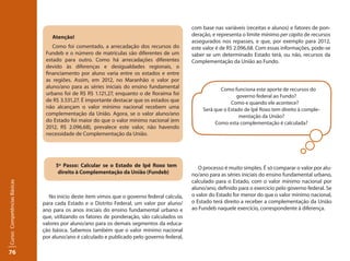 76Curso: Competências Básicas 
Atenção! 
Como foi comentado, a arrecadação dos recursos do 
Fundeb e o número de matrículas são diferentes de um 
estado para outro. Como há arrecadações diferentes 
devido às diferenças e desigualdades regionais, o 
financiamento por aluno varia entre os estados e entre 
as regiões. Assim, em 2012, no Maranhão o valor por 
aluno/ano para as séries iniciais do ensino fundamental 
urbano foi de R$ R$ 1.121,27, enquanto o de Roraima foi 
de R$ 3.531,27. É importante destacar que os estados que 
não alcançam o valor mínimo nacional recebem uma 
complementação da União. Agora, se o valor aluno/ano 
do Estado foi maior do que o valor mínimo nacional (em 
2012, R$ 2.096,68), prevalece este valor, não havendo 
necessidade de Complementação da União. 
5º Passo: Calcular se o Estado de Ipê Roxo tem 
direito à Complementação da União (Fundeb) 
No início deste item vimos que o governo federal calcula, 
para cada Estado e o Distrito Federal, um valor por aluno/ 
ano para os anos iniciais do ensino fundamental urbano e 
que, utilizando os fatores de ponderação, são calculados os 
valores por aluno/ano para os demais segmentos da educa-ção 
básica. Sabemos também que o valor mínimo nacional 
por aluno/ano é calculado e publicado pelo governo federal, 
com base nas variáveis (receitas e alunos) e fatores de pon-deração, 
e representa o limite mínimo per capita de recursos 
assegurados nos repasses, e que, por exemplo para 2012, 
este valor é de R$ 2.096,68. Com essas informações, pode-se 
saber se um determinado Estado terá, ou não, recursos da 
Complementação da União ao Fundo. 
Como funciona este aporte de recursos do 
governo federal ao Fundo? 
Como e quando ele acontece? 
Será que o Estado de Ipê Roxo tem direito à comple-mentação 
da União? 
Como esta complementação é calculada? 
O processo é muito simples. É só comparar o valor por alu-no/ 
ano para as séries iniciais do ensino fundamental urbano, 
calculado para o Estado, com o valor mínimo nacional por 
aluno/ano, definido para o exercício pelo governo federal. Se 
o valor do Estado for menor do que o valor mínimo nacional, 
o Estado terá direito a receber a complementação da União 
ao Fundeb naquele exercício, correspondente à diferença. 
 