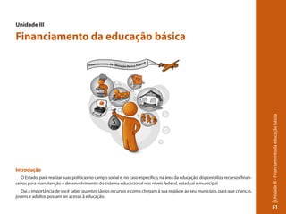 Unidade III - Financiamento da educação básica 
51 
Unidade III 
Financiamento da educação básica 
Introdução 
O Estado, para realizar suas políticas no campo social e, no caso específico, na área da educação, disponibiliza recursos finan-ceiros 
para manutenção e desenvolvimento do sistema educacional nos níveis federal, estadual e municipal. 
Daí a importância de você saber quantos são os recursos e como chegam à sua região e ao seu município, para que crianças, 
jovens e adultos possam ter acesso à educação. 
 