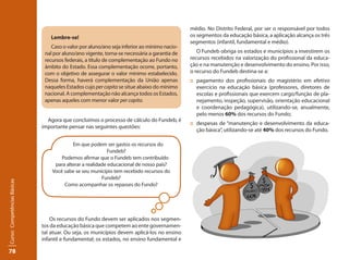 78Curso: Competências Básicas 
Lembre-se! 
Caso o valor por aluno/ano seja inferior ao mínimo nacio-nal 
por aluno/ano vigente, torna-se necessária a garantia de 
recursos federais, a título de complementação ao Fundo no 
âmbito do Estado. Essa complementação ocorre, portanto, 
com o objetivo de assegurar o valor mínimo estabelecido. 
Dessa forma, haverá complementação da União apenas 
naqueles Estados cujo per capita se situe abaixo do mínimo 
nacional. A complementação não alcança todos os Estados, 
apenas aqueles com menor valor per capita. 
Agora que concluímos o processo de cálculo do Fundeb, é 
importante pensar nas seguintes questões: 
Em que podem ser gastos os recursos do 
Fundeb? 
Podemos afirmar que o Fundeb tem contribuído 
para alterar a realidade educacional de nosso país? 
Você sabe se seu município tem recebido recursos do 
Fundeb? 
Como acompanhar os repasses do Fundo? 
Os recursos do Fundo devem ser aplicados nos segmen-tos 
da educação básica que competem ao ente governamen-tal 
atuar. Ou seja, os municípios devem aplicá-los no ensino 
infantil e fundamental; os estados, no ensino fundamental e 
médio. No Distrito Federal, por ser o responsável por todos 
os segmentos da educação básica, a aplicação alcança os três 
segmentos (infantil, fundamental e médio). 
O Fundeb obriga os estados e municípios a investirem os 
recursos recebidos na valorização do profissional da educa-ção 
e na manutenção e desenvolvimento do ensino. Por isso, 
o recurso do Fundeb destina-se a: 
:: pagamento dos profissionais do magistério em efetivo 
exercício na educação básica (professores, diretores de 
escolas e profissionais que exercem cargo/função de pla-nejamento, 
inspeção, supervisão, orientação educacional 
e coordenação pedagógica), utilizando-se, anualmente, 
pelo menos 60% dos recursos do Fundo; 
:: despesas de “manutenção e desenvolvimento da educa-ção 
básica”, utilizando-se até 40% dos recursos do Fundo. 
 