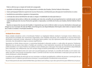 Unidade III - Financiamento da educação básica 
79 
Pode-se afirmar que a criação do Fundo tem assegurado: 
:: equidade na distribuição dos recursos disponíveis no âmbito dos Estados, Distrito Federal e Municípios; 
:: maior participação federal no aporte de recursos financeiros, contribuindo para elevação de investimentos no setor; 
:: transferências automáticas, regulares e transparentes; 
:: a inclusão dos alunos beneficiários de todas as etapas e modalidades da educação básica; e 
:: a participação democrática e efetiva da sociedade, por meio dos conselhos de acompanhamento e controle social, na verifi-cação 
da aplicação dos recursos financeiros gerados e repassados, no âmbito do Fundo, aos Estados, Distrito Federal e Muni-cípios. 
Quanto ao repasse dos recursos do Fundeb, é importante que você se informe sobre os recursos destinados à educação que 
chegam ao seu município. No sítio do FNDE, www.fnde.gov.br, são disponibilizadas informações sobre todos os repasses realiza-dos 
a todos os estados e municípios brasileiros. 
Equidade: igual-dade, 
equanimi-dade, 
imparciali-dade. 
Unidade III em síntese 
Nesta unidade estudamos como a Constituição Federal e as legislações federal, estadual e municipal, nesses últimos anos, 
sob pressão da sociedade, dos movimentos organizados e das entidades educativas, vêm ampliando os recursos financeiros 
destinados à educação escolar, sobretudo na educação básica pública. Isso não representa ainda tudo aquilo de que o País 
necessita, mas não podemos negar os avanços significativos. 
Apontamos as fontes desses recursos e o percentual destinado à educação escolar e a cada esfera de governo. Finalmente, 
detivemo-nos um pouco mais sobre o Fundeb, por constituir o mais importante mecanismo de financiamento da educação 
pública brasileira e um marco histórico nas políticas sociais voltadas para a educação. Você sabe que há dinheiro disponibilizado 
para a educação, mas, infelizmente, esse nem sempre chega ao destino pretendido, ou não é bem aplicado. 
Por isso, o governo federal conta com você: com sua participação, por exemplo, no conselho do Fundeb, ou em outros con-selhos 
que têm como função acompanhar e fazer o controle social dos recursos destinados à educação para que eles real-mente 
produzam o efeito desejado. 
A melhoria da qualidade da educação em seu município e no Brasil, possibilitando a milhões de pessoas a construção de sua 
cidadania: esse é o objetivo que precisamos alcançar, e sua participação é fundamental nesse processo. 
Há um lindo poema de João Cabral de Melo Neto, que talvez você conheça, e que vale a pena lermos para refletirmos um pouco. 
 