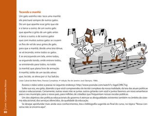 80Curso: Competências Básicas 
Tecendo a manhã 
Um galo sozinho não tece uma manhã: 
ele precisará sempre de outros galos. 
De um que apanhe esse grito que ele 
e o lance a outro; de um outro galo 
que apanhe o grito de um galo antes 
e lance a outro; e de outros galos 
que com muitos outros galos se cruzem 
os fios de sol de seus gritos de galo, 
para que a manhã, desde uma teia tênue, 
se vá tecendo, entre todos os galos. 
E se encorpando em tela, entre todos, 
se erguendo tendo, onde entrem todos, 
se entretendo para todos, no toldo 
(a manhã) que plana livre de armação. 
A manhã, toldo de um tecido aéreo 
que, tecido, se eleva por si: luz balcão. 
(João Cabral de Melo Neto. Poesias Completas. 4a edição. Rio de Janeiro: José Olympio, 1986). 
Assista o vídeo sobre a poesia no seguinte endereço: http://www.youtube.com/watch?v=kgpCDfKCTsg 
Solte sua voz, seu grito, dizendo o que você compreendeu do tecido complexo da nossa realidade, da teia das atuais políticas 
sociais e educacionais. Certamente, outras vozes irão se juntar, outros gritarão com você e juntos faremos um novo amanhecer 
para o seu município, para o nosso país, para milhões de cidadãos que frequentam nossas escolas públicas. 
Um dos objetivos das políticas educacionais do governo é atenuar as desigualdades existentes também no âmbito do siste-ma 
educacional, dos serviços oferecidos, da qualidade da educação. 
Se desejar aprofundar mais ainda seus conhecimentos, leia a bibliografia sugerida ao final do curso, no tópico “Nossa con-versa 
não se encerra aqui”. 
