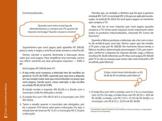 56Curso: Competências Básicas 
Contextualizando... 
Suponhamos que você pagou pelo aparelho R$ 500,00, 
preço à vista, e exigiu a nota fiscal (exija sempre a nota fiscal!). 
Vamos calcular a quantia destinada à educação desse 
valor que você pagou. Para simplificar esse exemplo, vamos 
nos referir somente aos dois principais impostos — ICMS e 
IPI: 
Você pagou R$ 500,00 pela TV. 
1. A loja onde você comprou a televisão tem de recolher ao 
governo 16,5% de ICMS, supondo que seja essa a alíquota 
em seu estado (valor este que está embutido no preço que 
você pagou). Sendo assim, nesse exemplo, a loja recolhe 
ao estado R$ 82,50 de ICMS. 
O estado recebe o imposto (R$ 82,50) e o divide com o 
município onde foi efetuada a venda. 
2. O estado fica com 75% (R$ 61,87) e o município com 25% 
(R$ 20,63). 
3. Tanto o estado quanto o município são obrigados, por 
lei, a separar 25% desse valor para a educação. Ou seja, o 
estado tem de reservar R$ 15,47; o município, R$ 5,16 para 
a educação. 
Perceba que, na verdade, o dinheiro que foi para o governo 
estadual (R$ 15,47 ) e municipal (R$ 5,16) para ser aplicado na edu-cação, 
no total de R$ 20,63, foi você quem pagou no momento 
que comprou a TV. 
Mas não foi só esse imposto que você pagou quando 
comprou a TV. Existe outro imposto muito importante sobre 
todos os produtos industrializados, chamado IPI. Como ele 
funciona? 
Quando a fábrica produziu a televisão, ela o fez com o intui-to 
de vendê-la para uma loja. Vamos supor que ela vendeu 
a TV para a loja por R$ 300,00. No momento dessa venda, a 
fábrica recolheu determinada porcentagem (12%, por exem-plo), 
conforme a alíquota de imposto devido. Logo, a fábrica 
recolheu R$ 36,00 referentes ao IPI. Mas você pagou R$ 500,00 
pela TV (e não se esqueça que neste valor está embutido o IPI 
recolhido pela fábrica!). 
Então, como foram distribuídos os R$ 
36,00 de IPI recolhidos pela fábrica? 
0 Esse exemplo é apenas ilustrativo e não considera as diversas exceções e compensações 
previstas em leis específicas. 
Quando você entra numa loja de 
eletrodomésticos e compra uma TV, quanto de 
imposto você paga? Quanto vai para o ensino? 
1. A União fica com 56%; o estado, com 21,5 %; e o município, 
com 22,5%. Ou seja, a União ficou com R$ 20,16 (= 56% de 
R$ 36,00); o estado, com R$ 7,74 (= 21,5% de R$ 36,00); e o 
município, com R$ 8,10 (= 22,5% de R$ 36,00). 
 